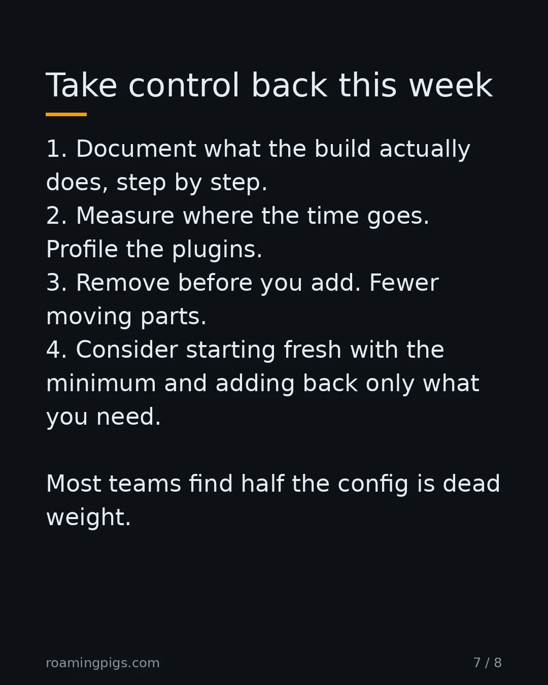 Slide 7 of 8: Take control back this week. 1. Document what the build actually does, step by step. 2. Measure where the time goes. Profile the plugins.…