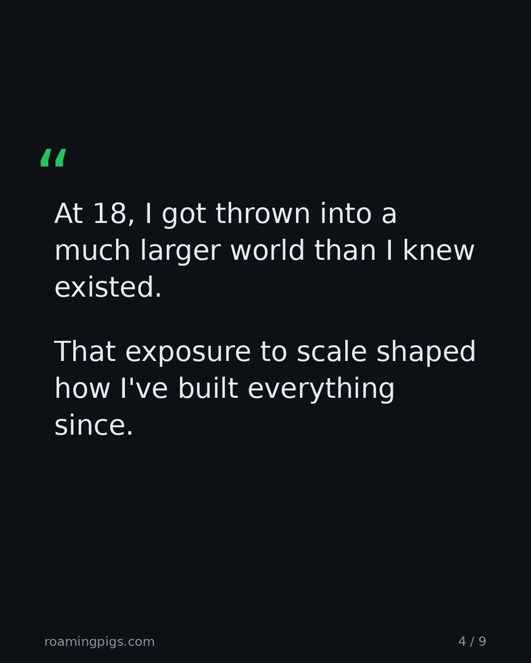 Slide 4 of 9: Quote: > At 18, I got thrown into a much larger world than I knew existed. > > That exposure to scale shaped how I've built everything…