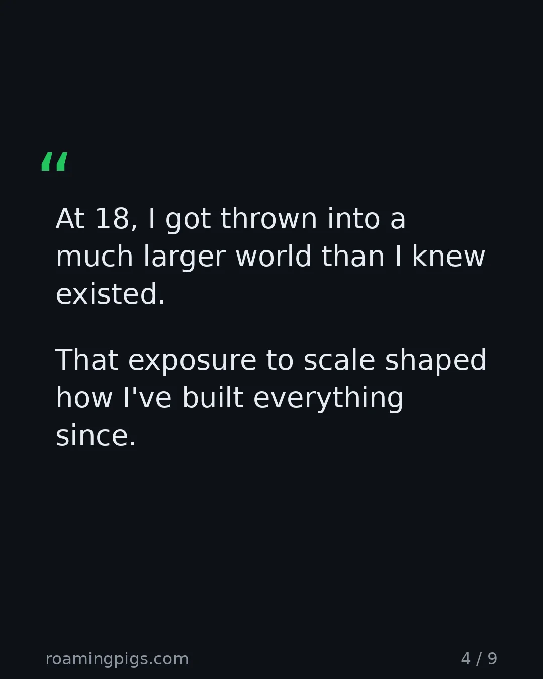 Slide 4 of 9: Quote: At 18, I got thrown into a much larger world than I knew existed. That exposure to scale shaped how I've built everything since. The…