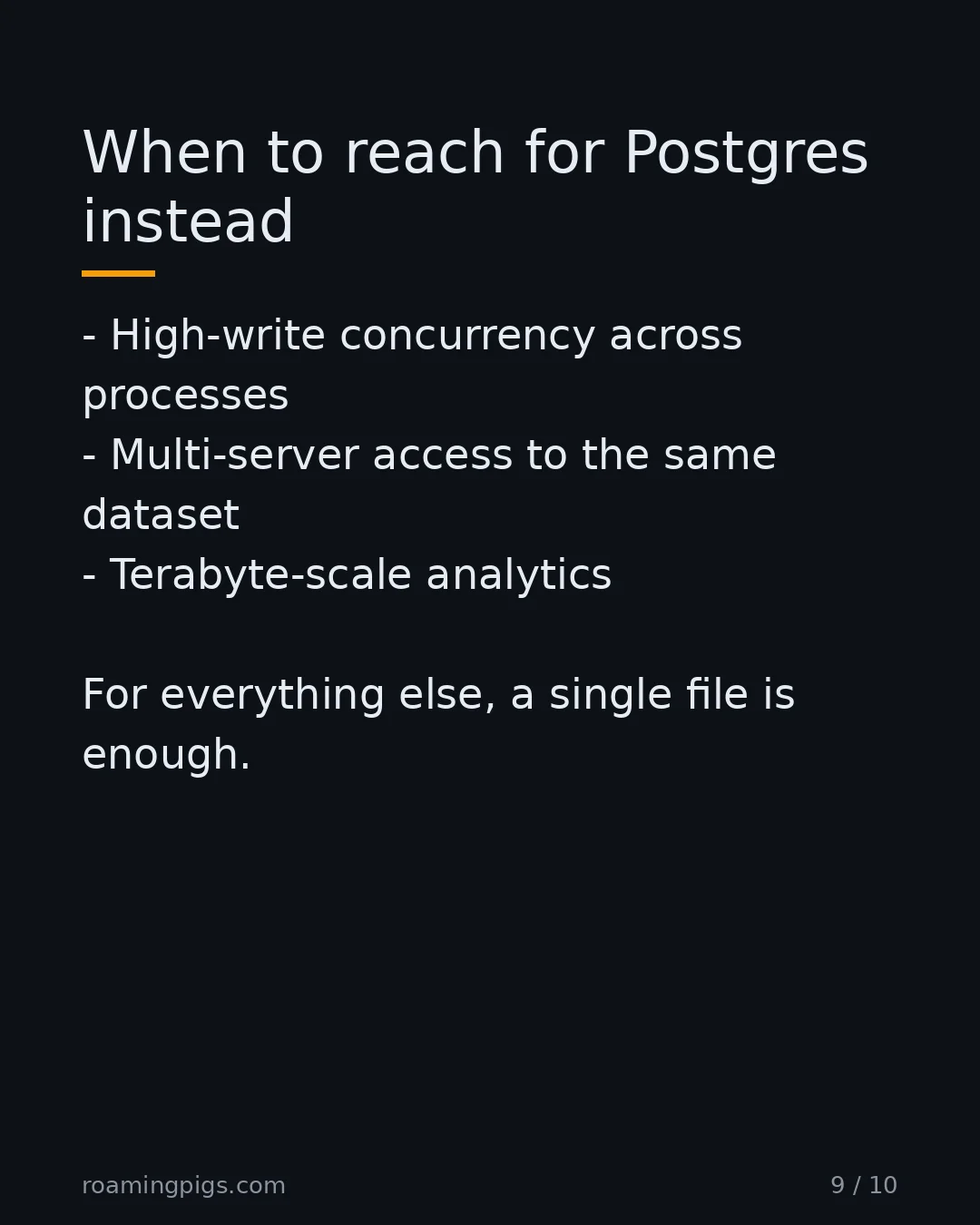 Slide 9 of 10: When to reach for Postgres instead. High-write concurrency across processes Multi-server access to the same dataset Terabyte-scale…