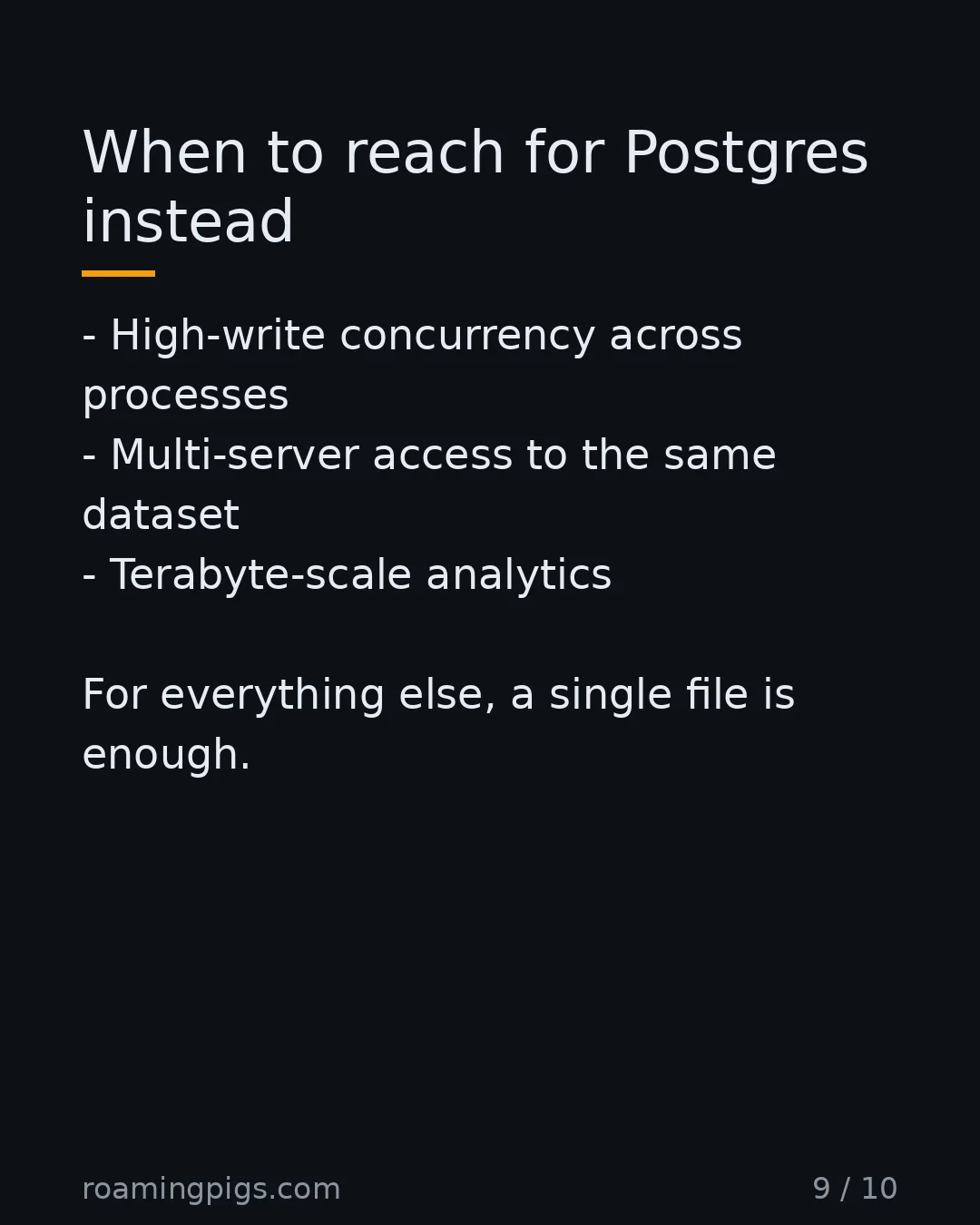 Slide 9 of 10: When to reach for Postgres instead. High-write concurrency across processes Multi-server access to the same dataset Terabyte-scale…