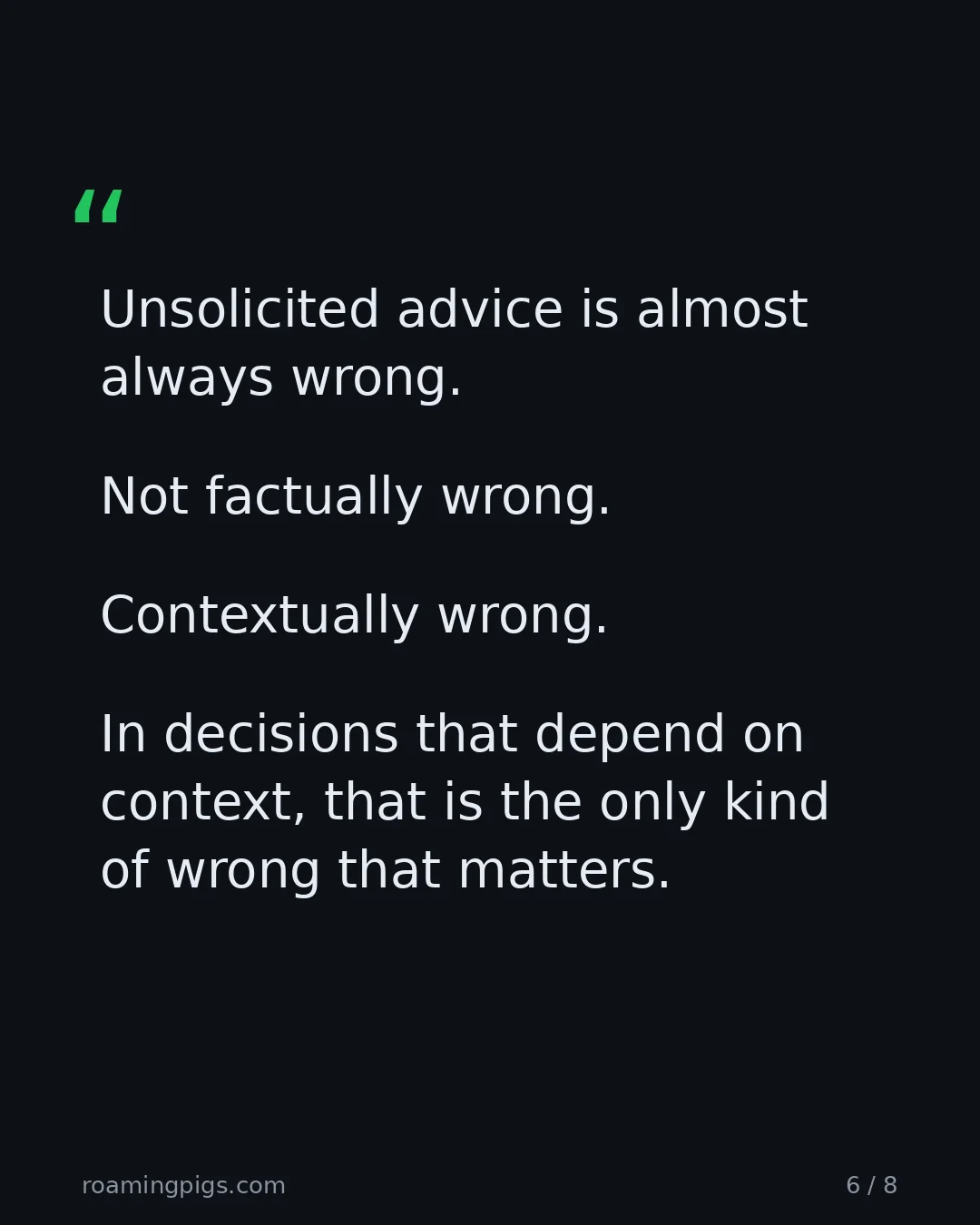 Slide 6 of 8: Quote: > Unsolicited advice is almost always wrong. Not factually wrong. Contextually wrong. In decisions that depend on context, that is…