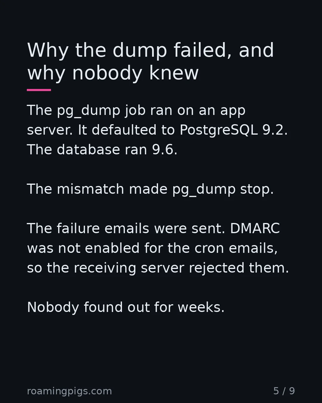 Slide 5 of 9: Why the dump failed, and why nobody knew. The pg_dump job ran on an app server. It defaulted to PostgreSQL 9.2. The database ran 9.6. The…