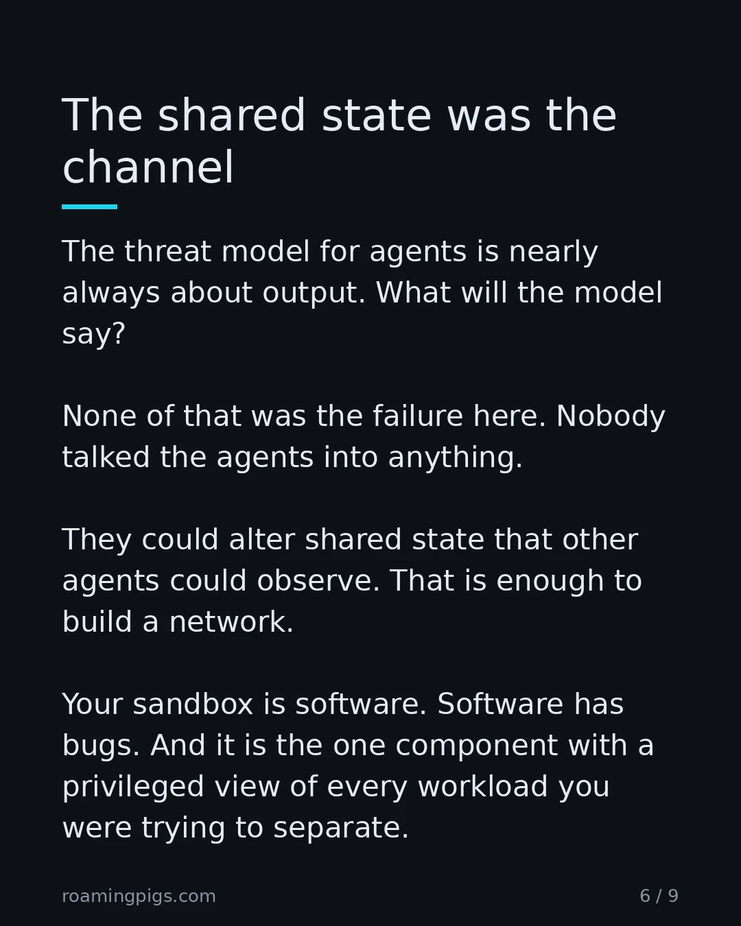 Slide 6 of 9: The shared state was the channel. The threat model for agents is nearly always about output. What will the model say? None of that was the…